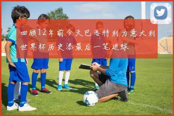 回顾12年前今天巴洛特利为意大利世界杯历史添最后一笔进球