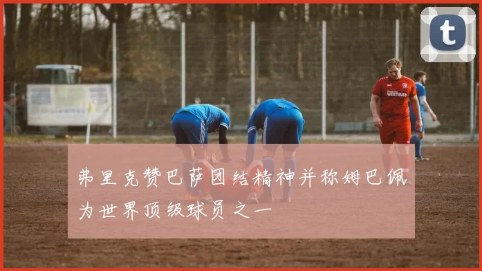 弗里克赞巴萨团结精神并称姆巴佩为世界顶级球员之一