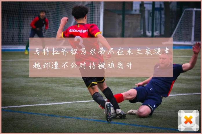 马特拉齐称马尔蒂尼在米兰表现卓越却遭不公对待被迫离开