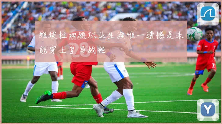 维埃拉回顾职业生涯唯一遗憾是未能穿上皇马战袍