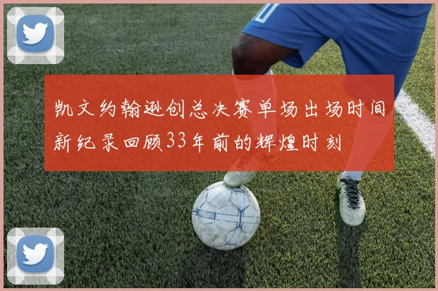 凯文约翰逊创总决赛单场出场时间新纪录回顾33年前的辉煌时刻