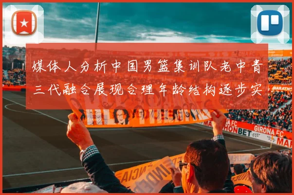 媒体人分析中国男篮集训队老中青三代融合展现合理年龄结构逐步实现换血