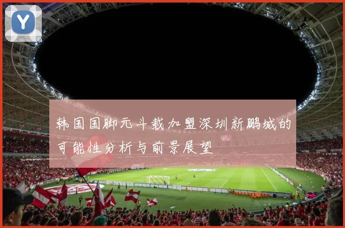 韩国国脚元斗载加盟深圳新鹏城的可能性分析与前景展望