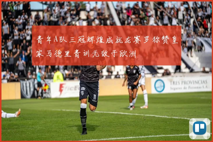 青年A队三冠辉煌成就龙赛罗称赞皇家马德里青训无敌于欧洲