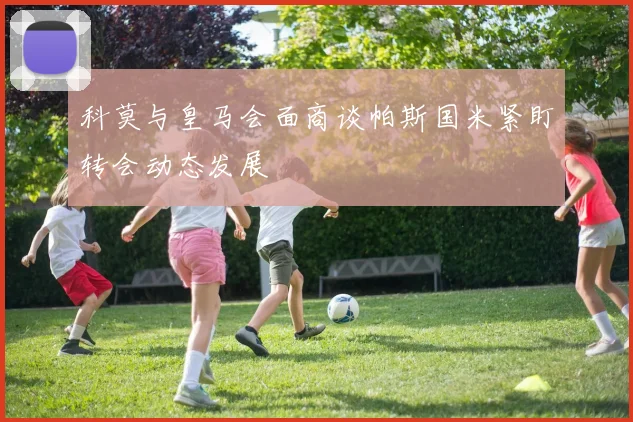 科莫与皇马会面商谈帕斯国米紧盯转会动态发展