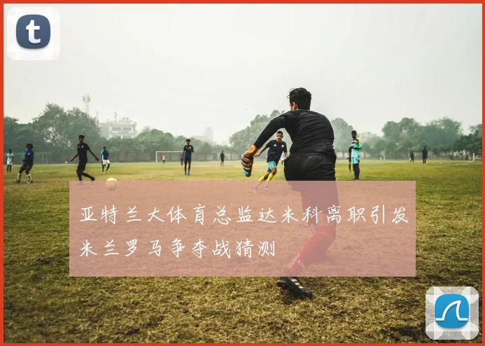 亚特兰大体育总监达米科离职引发米兰罗马争夺战猜测