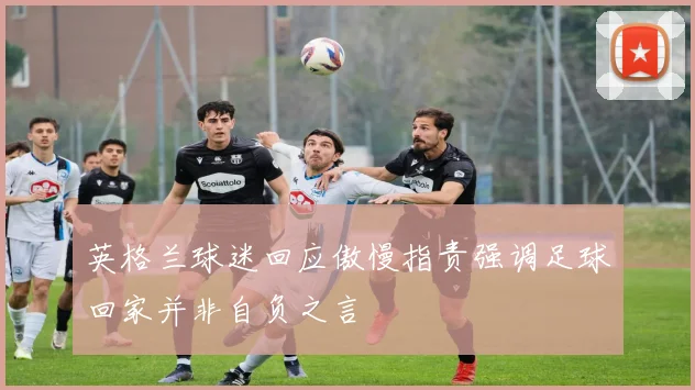 英格兰球迷回应傲慢指责强调足球回家并非自负之言