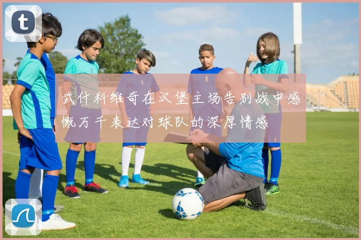 武什科维奇在汉堡主场告别战中感慨万千表达对球队的深厚情感