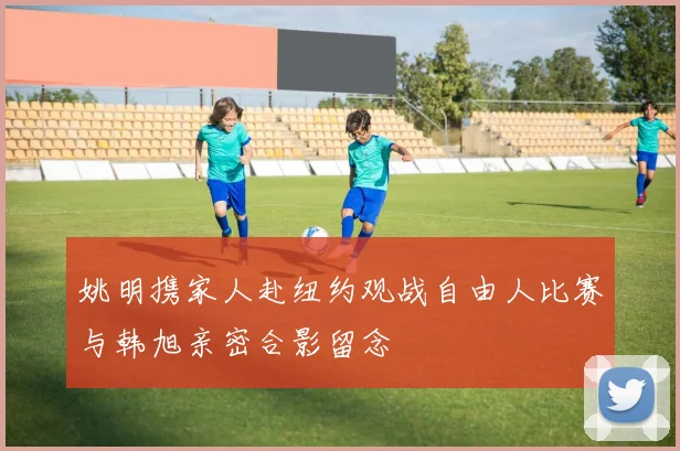 姚明携家人赴纽约观战自由人比赛与韩旭亲密合影留念