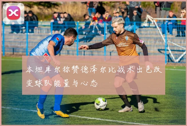 本坦库尔称赞德泽尔比战术出色改变球队能量与心态